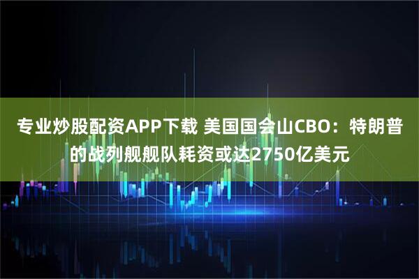 专业炒股配资APP下载 美国国会山CBO：特朗普的战列舰舰队耗资或达2750亿美元