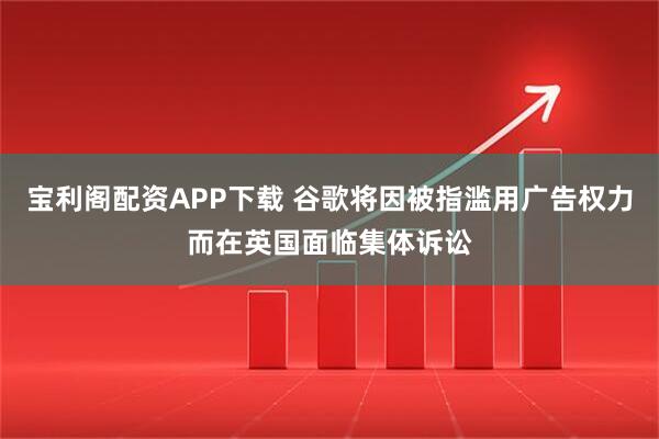 宝利阁配资APP下载 谷歌将因被指滥用广告权力而在英国面临集体诉讼