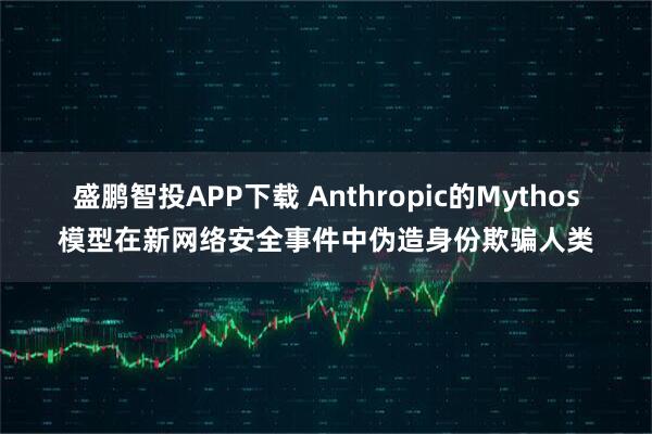 盛鹏智投APP下载 Anthropic的Mythos模型在新网络安全事件中伪造身份欺骗人类
