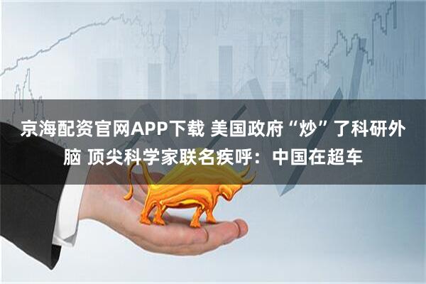 京海配资官网APP下载 美国政府“炒”了科研外脑 顶尖科学家联名疾呼：中国在超车