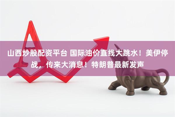 山西炒股配资平台 国际油价直线大跳水！美伊停战，传来大消息！特朗普最新发声
