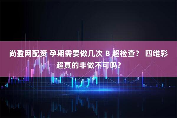 尚盈网配资 孕期需要做几次 B 超检查？ 四维彩超真的非做不可吗?