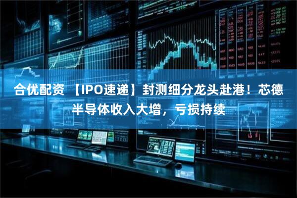 合优配资 【IPO速递】封测细分龙头赴港！芯德半导体收入大增，亏损持续