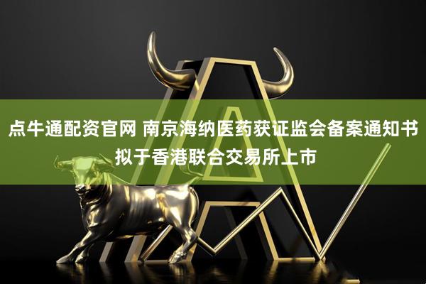 点牛通配资官网 南京海纳医药获证监会备案通知书 拟于香港联合交易所上市