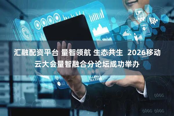 汇融配资平台 量智领航 生态共生  2026移动云大会量智融合分论坛成功举办
