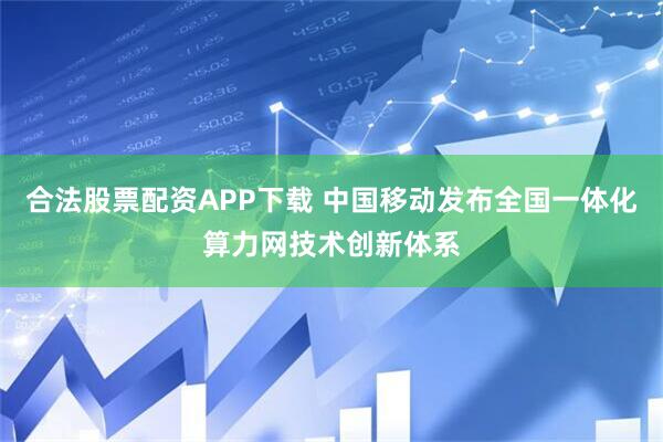 合法股票配资APP下载 中国移动发布全国一体化算力网技术创新体系