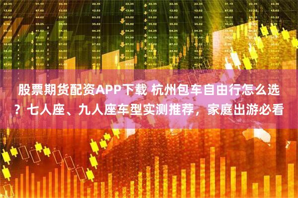 股票期货配资APP下载 杭州包车自由行怎么选？七人座、九人座车型实测推荐，家庭出游必看
