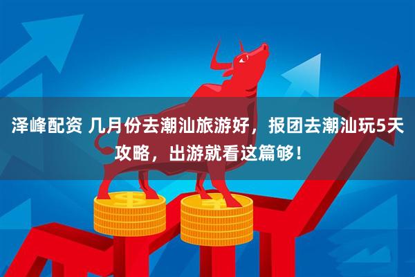 泽峰配资 几月份去潮汕旅游好，报团去潮汕玩5天攻略，出游就看这篇够！