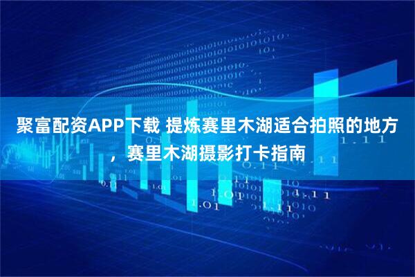 聚富配资APP下载 提炼赛里木湖适合拍照的地方，赛里木湖摄影打卡指南