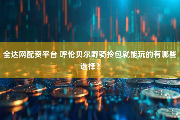 全达网配资平台 呼伦贝尔野骑拎包就能玩的有哪些选择？