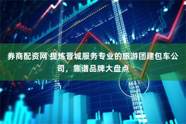 券商配资网 提炼晋城服务专业的旅游团建包车公司，靠谱品牌大盘点