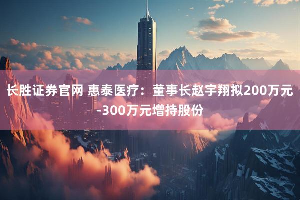 长胜证券官网 惠泰医疗：董事长赵宇翔拟200万元-300万元增持股份