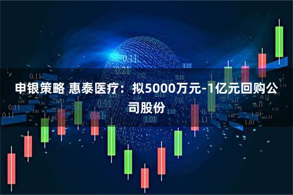 申银策略 惠泰医疗：拟5000万元-1亿元回购公司股份