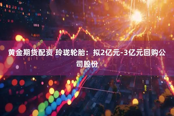 黄金期货配资 玲珑轮胎：拟2亿元-3亿元回购公司股份