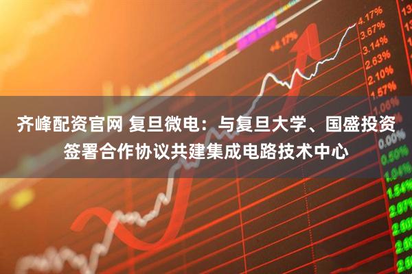 齐峰配资官网 复旦微电：与复旦大学、国盛投资签署合作协议共建集成电路技术中心