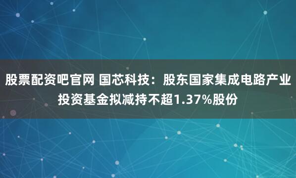 股票配资吧官网 国芯科技：股东国家集成电路产业投资基金拟减持不超1.37%股份