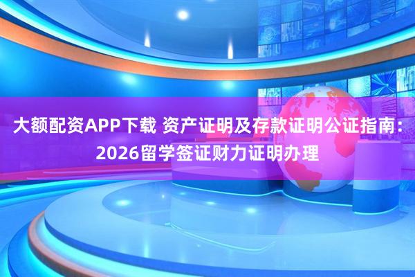 大额配资APP下载 资产证明及存款证明公证指南：2026留学签证财力证明办理