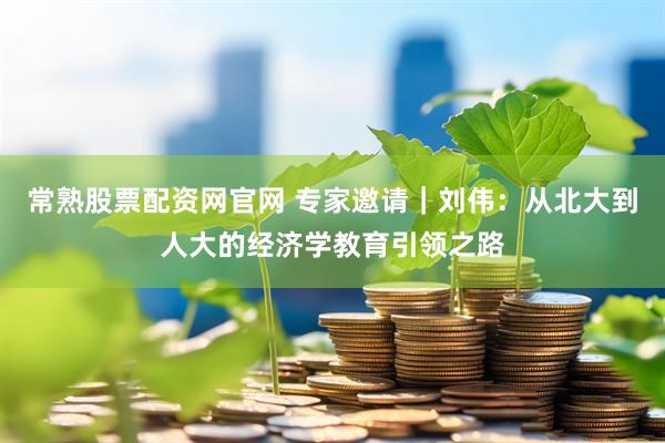 常熟股票配资网官网 专家邀请｜刘伟：从北大到人大的经济学教育引领之路