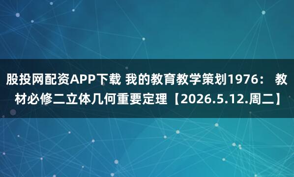 股投网配资APP下载 我的教育教学策划1976： 教材必修二立体几何重要定理【2026.5.12.周二】