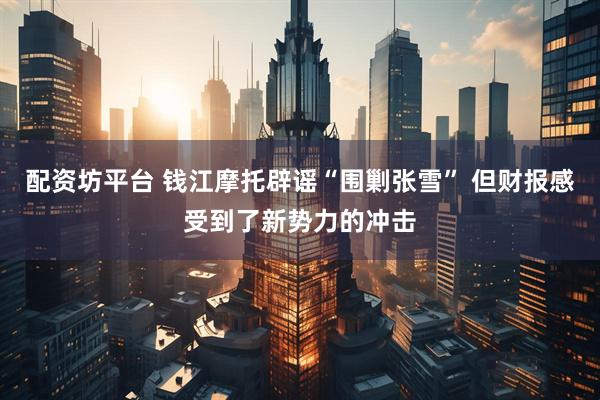 配资坊平台 钱江摩托辟谣“围剿张雪” 但财报感受到了新势力的冲击
