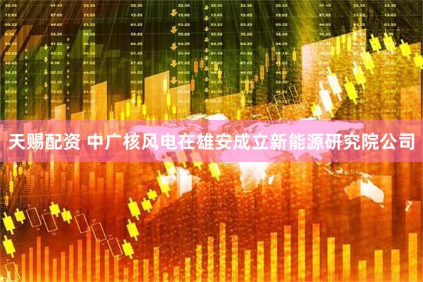 天赐配资 中广核风电在雄安成立新能源研究院公司