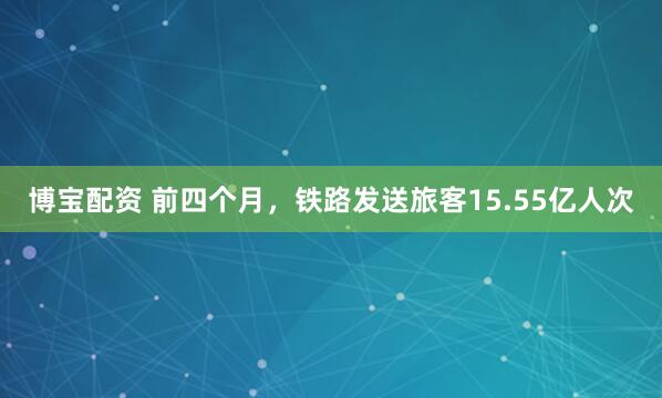 博宝配资 前四个月，铁路发送旅客15.55亿人次
