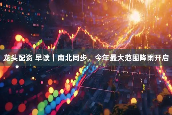 龙头配资 早读｜南北同步，今年最大范围降雨开启