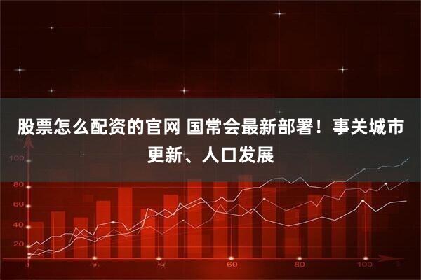 股票怎么配资的官网 国常会最新部署！事关城市更新、人口发展