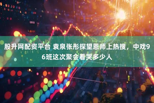 股升网配资平台 袁泉张彤探望恩师上热搜，中戏96班这次聚会看哭多少人