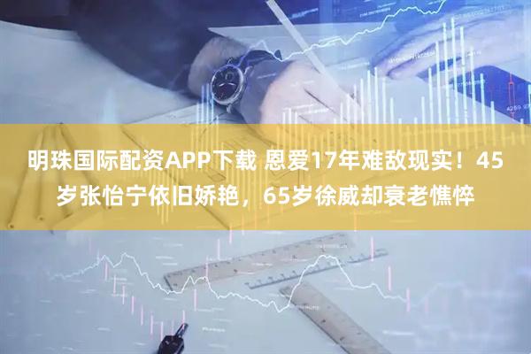明珠国际配资APP下载 恩爱17年难敌现实！45岁张怡宁依旧娇艳，65岁徐威却衰老憔悴