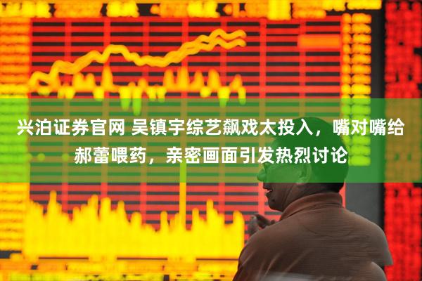 兴泊证券官网 吴镇宇综艺飙戏太投入，嘴对嘴给郝蕾喂药，亲密画面引发热烈讨论