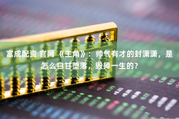 富成配资 官网 《主角》：帅气有才的封潇潇，是怎么自甘堕落，毁掉一生的？