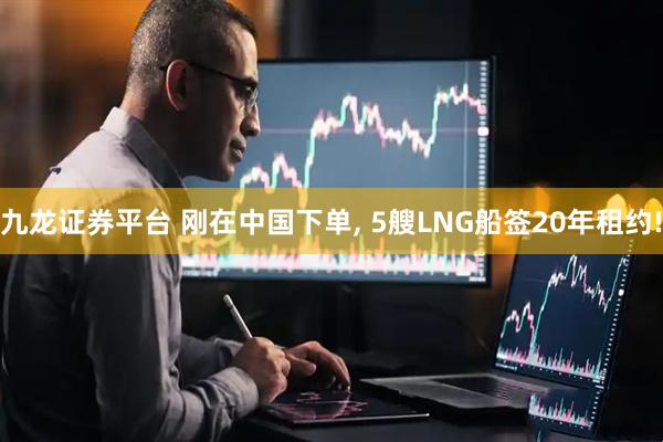 九龙证券平台 刚在中国下单, 5艘LNG船签20年租约!