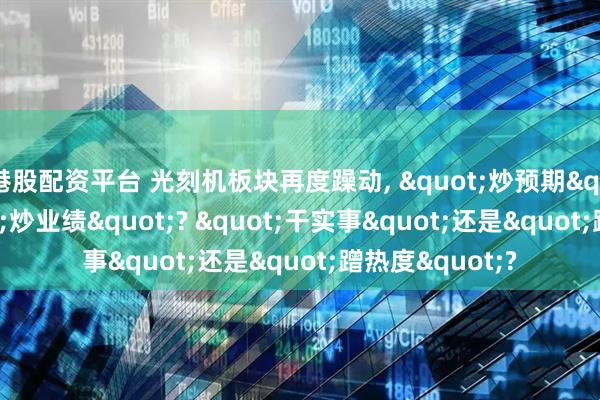 港股配资平台 光刻机板块再度躁动, "炒预期"还是"炒业绩"? "干实事"还是"蹭热度"?