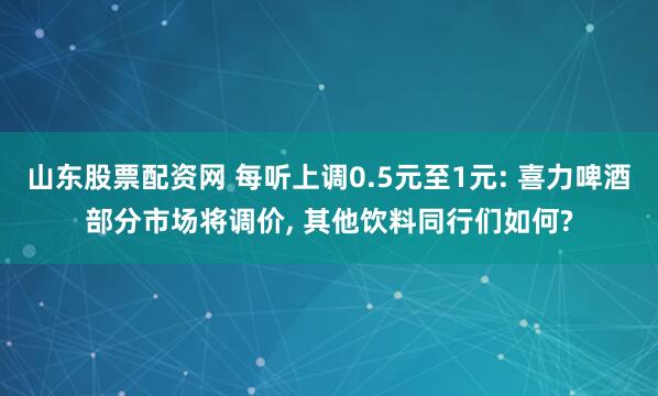 山东股票配资网 每听上调0.5元至1元: 喜力啤酒部分市场将调价, 其他饮料同行们如何?