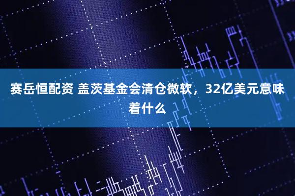 赛岳恒配资 盖茨基金会清仓微软，32亿美元意味着什么